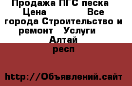 Продажа ПГС песка › Цена ­ 10 000 - Все города Строительство и ремонт » Услуги   . Алтай респ.